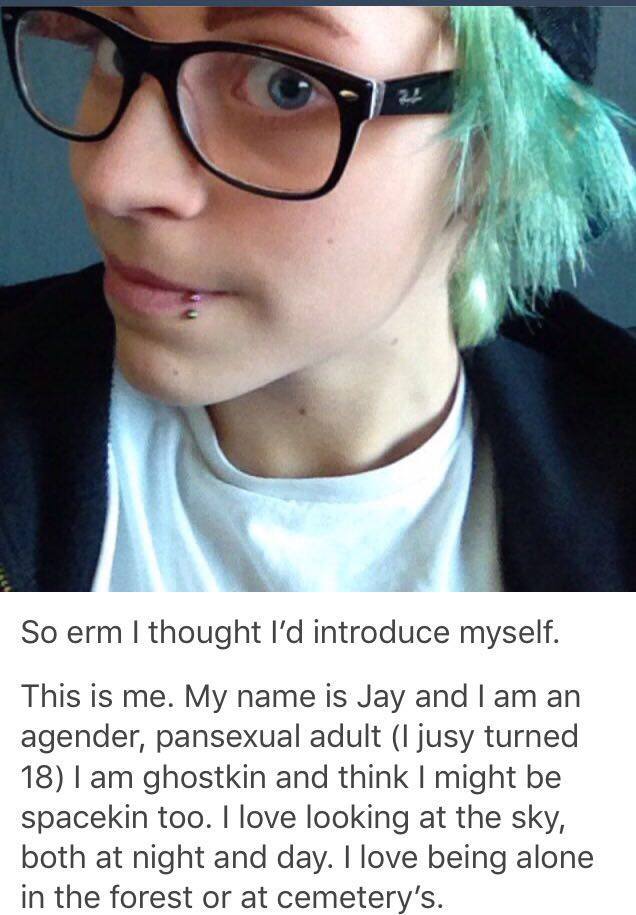 die of cringe - So erm I thought I'd introduce myself. This is me. My name is Jay and I am an agender, pansexual adult I jusy turned 18 I am ghostkin and think I might be spacekin too. I love looking at the sky, both at night and day. I love being alone i