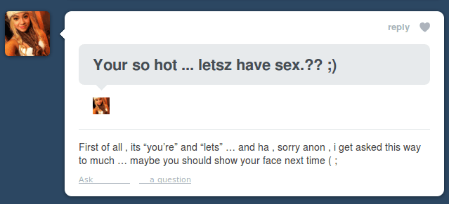 anon fails - Your so hot ... letsz have sex.?? ; First of all, its "you're" and "lets" ... and ha, sorry anon, i get asked this way to much ... maybe you should show your face next time; Ask a question