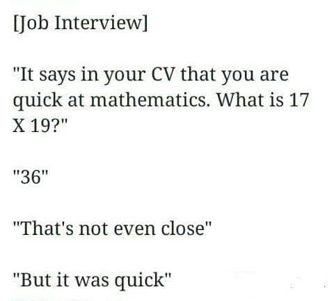 quick math joke - Job Interview "It says in your Cv that you are quick at mathematics. What is 17 X 19?" "36" "That's not even close" "But it was quick"