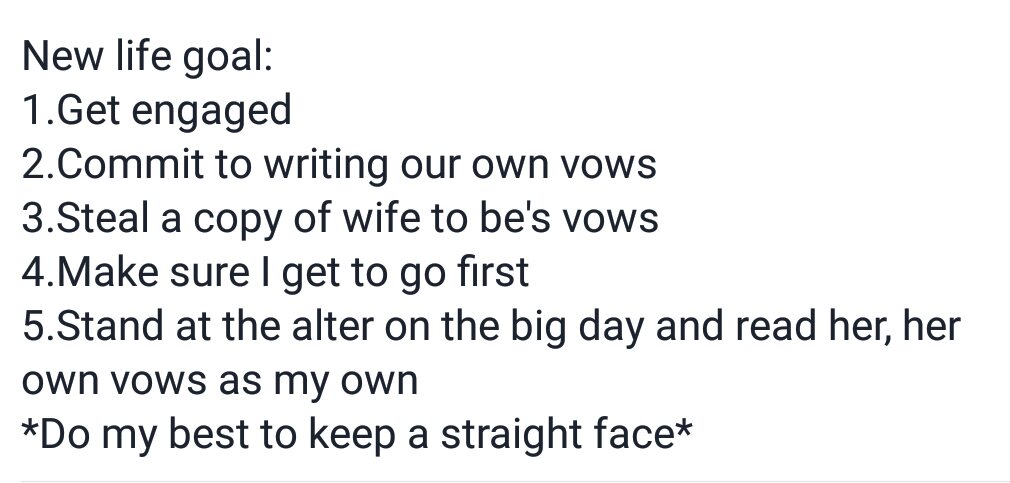 document - New life goal 1. Get engaged 2.Commit to writing our own vows 3.Steal a copy of wife to be's vows 4.Make sure I get to go first 5.Stand at the alter on the big day and read her, her own vows as my own Do my best to keep a straight face