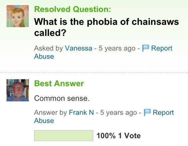 yahoo answers memes - Resolved Question What is the phobia of chainsaws called? Report Asked by Vanessa 5 years ago Abuse Best Answer Common sense. Report Answer by Frank N 5 years ago Abuse 100% 1 Vote