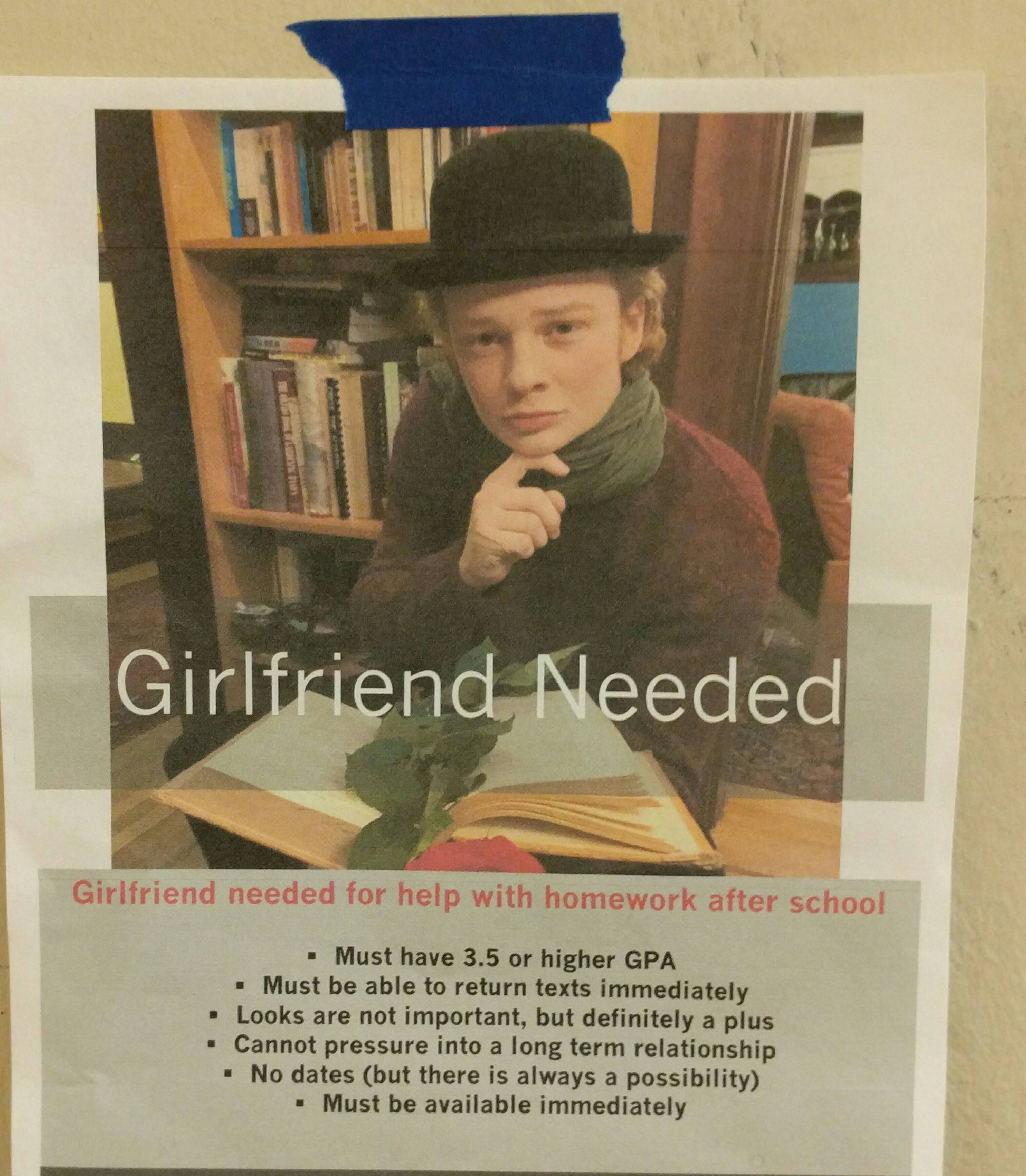 poster - Girlfriend Needed Girlfriend needed for help with homework after school . Must have 3.5 or higher Gpa . Must be able to return texts immediately . Looks are not important, but definitely a plus Cannot pressure into a long term relationship No dat