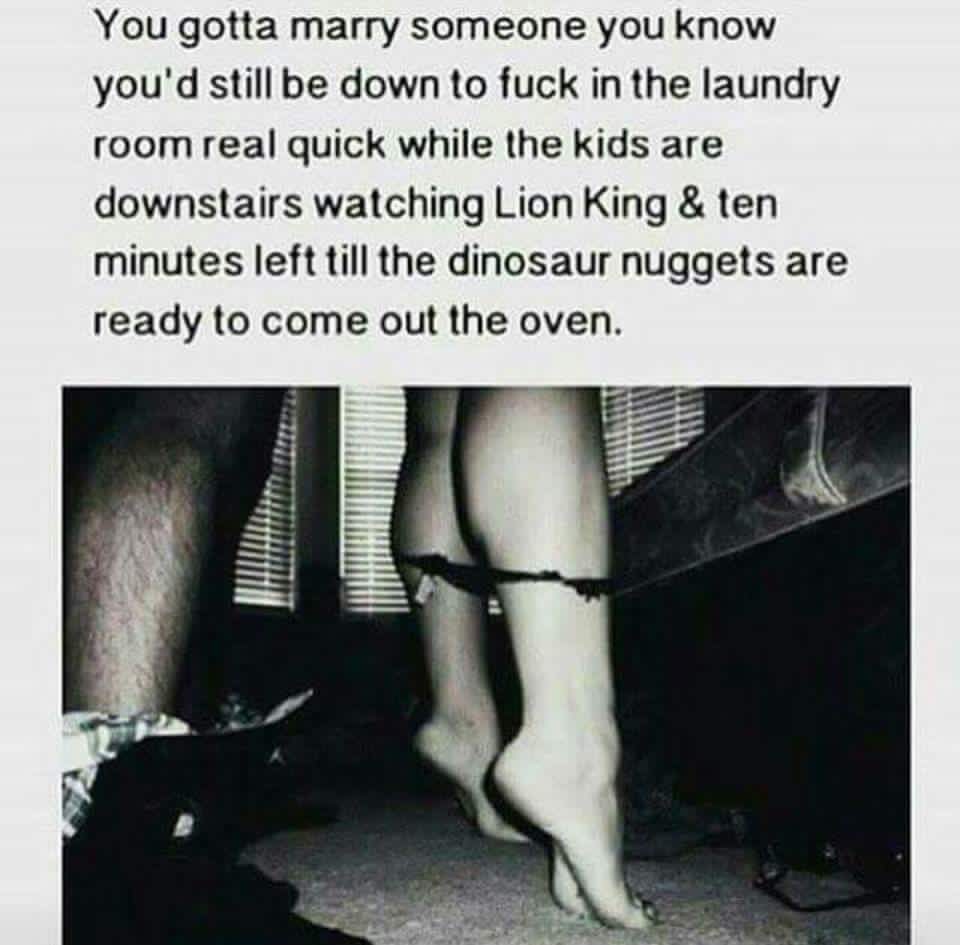 marry someone who is down to fuck - You gotta marry someone you know you'd still be down to fuck in the laundry room real quick while the kids are downstairs watching Lion King & ten minutes left till the dinosaur nuggets are ready to come out the oven.