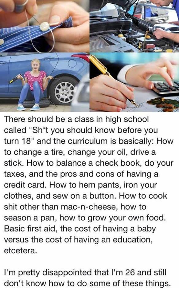 There should be a class in high school called "Sht you should know before you turn 18" and the curriculum is basically How to change a tire, change your oil, drive a stick. How to balance a check book, do your taxes, and the pros and cons of having a…