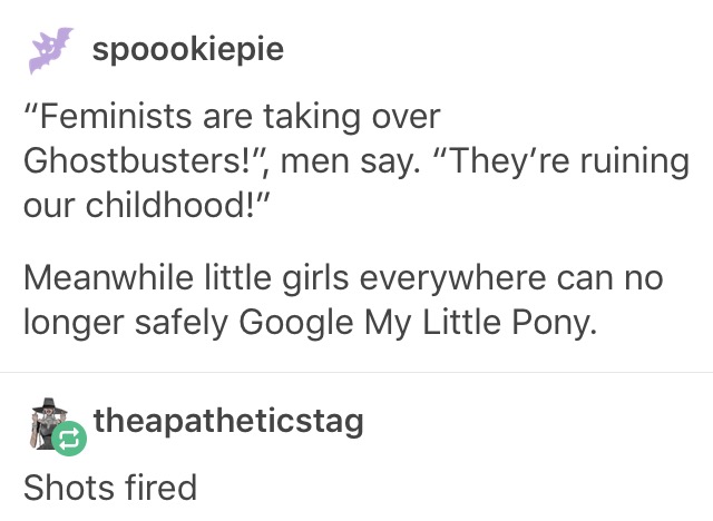 angle - spoookiepie "Feminists are taking over Ghostbusters!", men say. "They're ruining our childhood!" Meanwhile little girls everywhere can no longer safely Google My Little Pony. theapatheticstag Shots fired