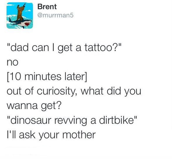 5 4 3 2 1 - Brent "dad can I get a tattoo?" no 10 minutes later out of curiosity, what did you wanna get? "dinosaur revving a dirtbike" I'll ask your mother