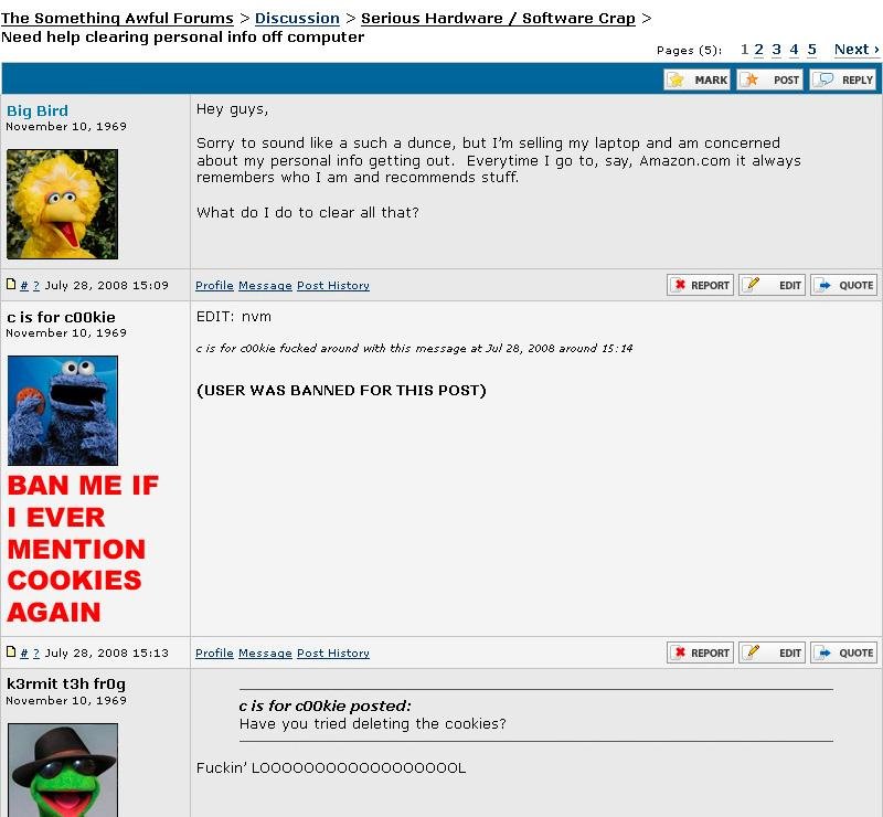 user was banned for this post - The Something Awful Forums > Discussion > Serious Hardware Software Crap > Need help clearing personal info off computer Pages 5 12 3 4 5 Next > Mark Post Big Bird Hey guys, Sorry to sound a such a dunce, but I'm selling my