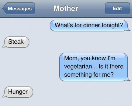 text mom dinner - Messages Mother Edit What's for dinner tonight? Steak Mom, you know I'm vegetarian... Is it there something for me? Hunger