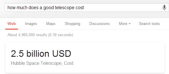 ok thanks google - how much does a good telescope cost Web Images Maps Shopping Discussions More Search tools About 4,960,000 results 0.30 seconds 2.5 billion Usd Hubble Space Telescope, Cost
