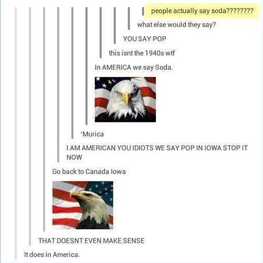 go back to canada iowa - people actually say soda???????? what else would they say? You Say Pop this isnt the 1940s wtf In America we say Soda. 'Murica I Am American You Idiots We Say Pop In Iowa Stop It Now Go back to Canada lowa That Doesnt Even Make Se