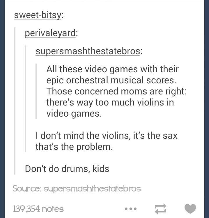 document - sweetbitsy perivaleyard supersmashthestatebros All these video games with their epic orchestral musical scores. Those concerned moms are right there's way too much violins in video games. I don't mind the violins, it's the sax that's the proble