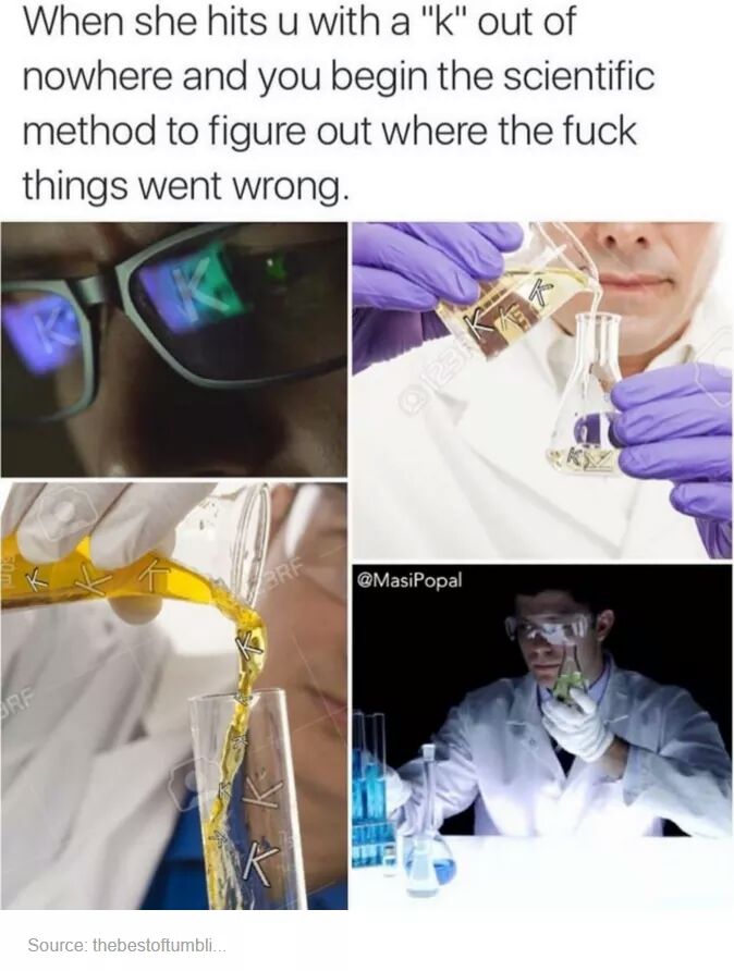 she hits you with k - When she hits u with a "k" out of nowhere and you begin the scientific method to figure out where the fuck things went wrong. Source thebestoftumbli..