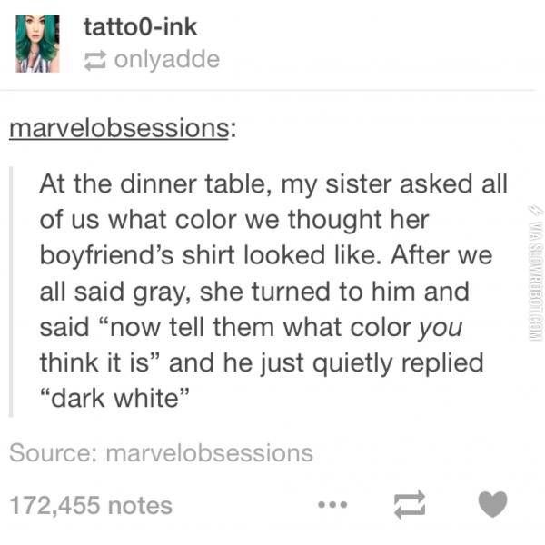 dark white funny - 3 Wa tattooink onlyadde marvelobsessions Via Slowro At the dinner table, my sister asked all of us what color we thought her boyfriend's shirt looked . After we all said gray, she turned to him and said now tell them what color you thin