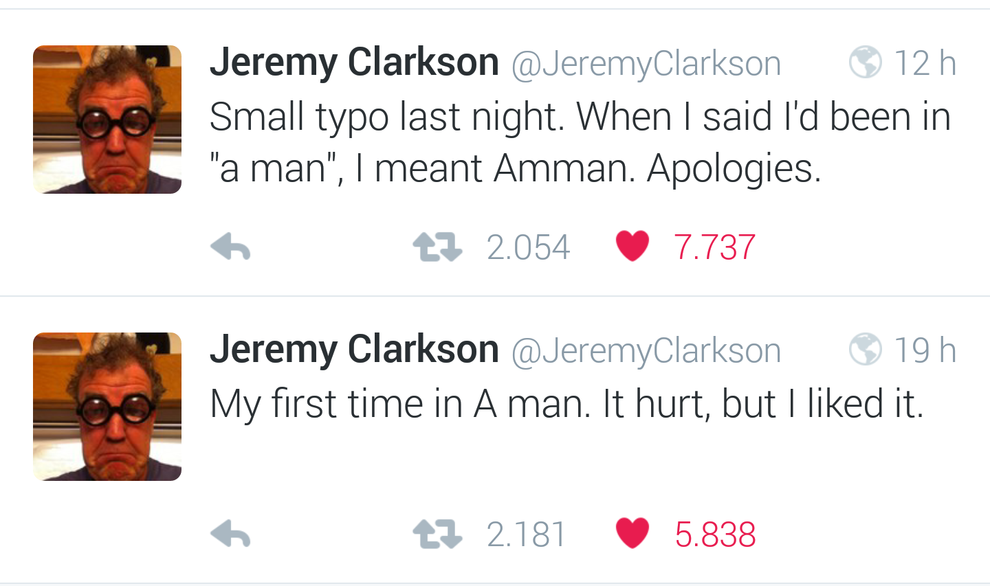 media - Jeremy Clarkson 12 h Small typo last night. When I said I'd been in "a man", I meant Amman. Apologies. tz 2.054 7.737 Jeremy Clarkson Clarkson 19 h My first time in A man. It hurt, but I d it. tz 2.181 5.838