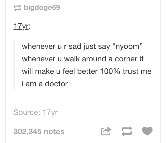 document - bigdoge69 17yr whenever u r sad just say nyoom" whenever u walk around a corner it will make u feel better 100% trust me i am a doctor Source 17yr 302,345 notes