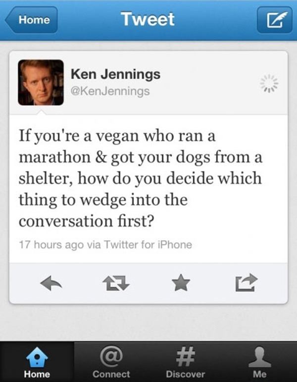 mishapocalypse 2013 - Home Tweet Ken Jennings If you're a vegan who ran a marathon & got your dogs from a shelter, how do you decide which thing to wedge into the conversation first? 17 hours ago via Twitter for iPhone @ Connect Home Discover Me