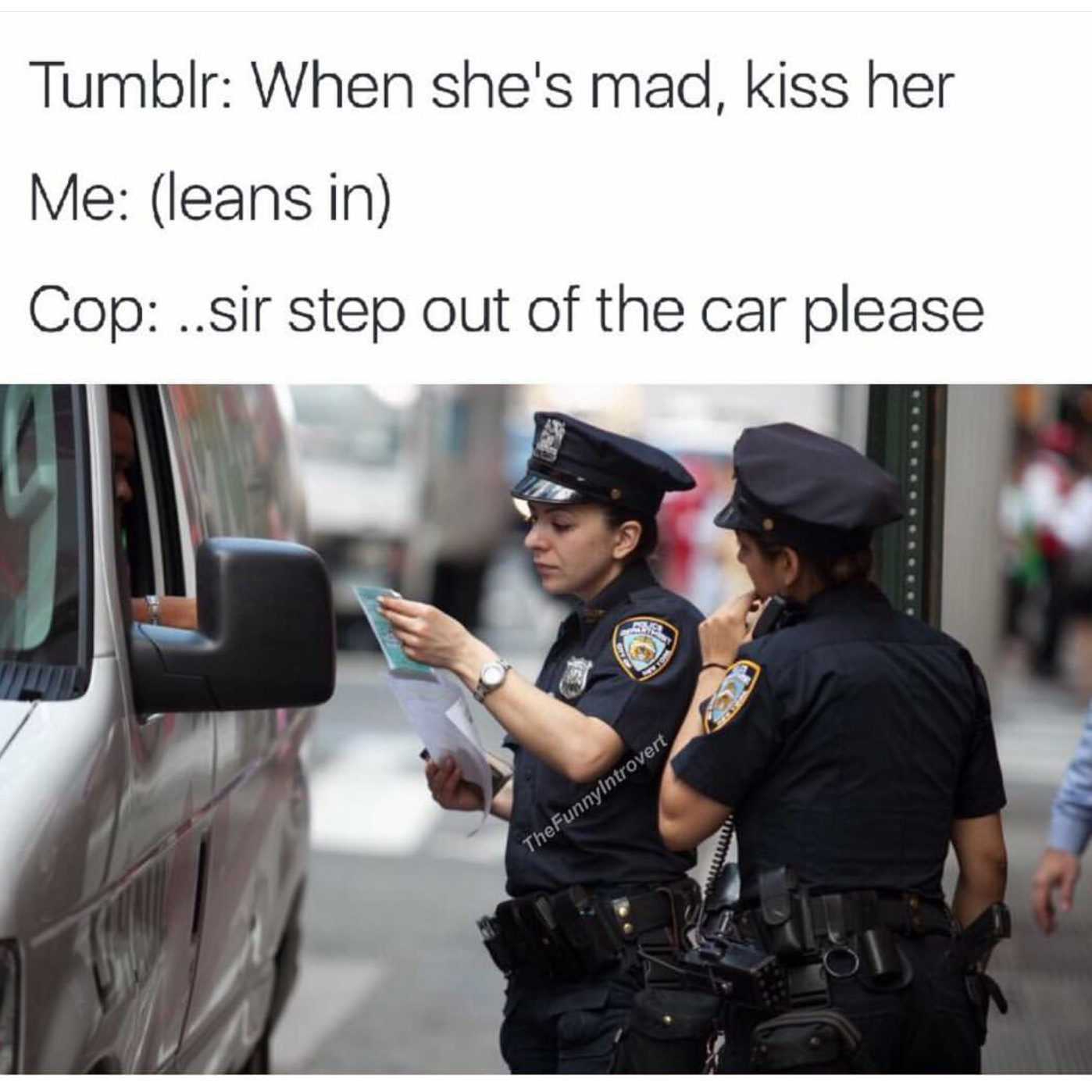 sir step out of the car please - Tumblr When she's mad, kiss her Me leans in Cop ..sir step out of the car please TheFunny introvert