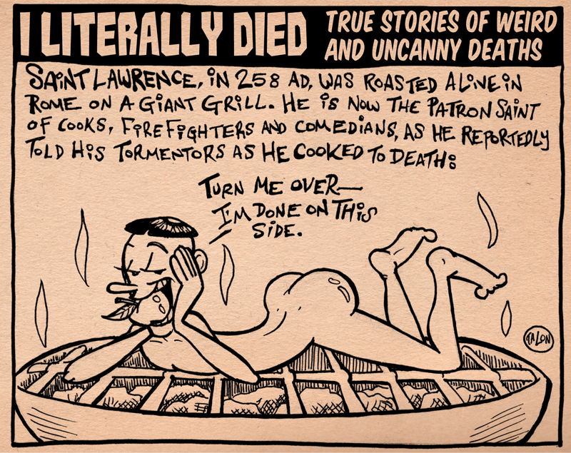 literally died - True Stories Of Weird And Uncanny Deaths Sant Lawrence, N 258 Ad, Was Roasted Alive In Rome On A Giant Grill. He is Now The Patron Saint of Cooks, Fpre Foghters And Comedians, As He Reportedly Told His Tormentors As He Cooked To Death Tur