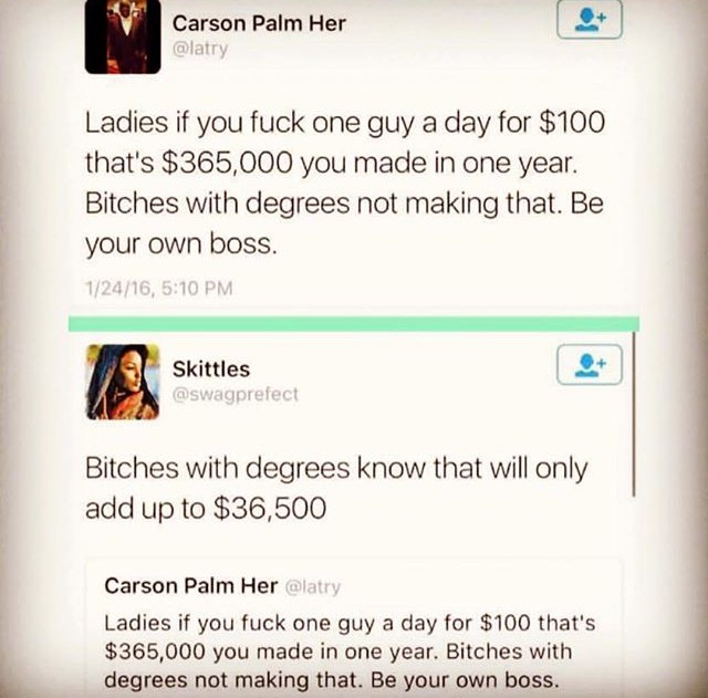 maths not even once - Carson Palm Her Ladies if you fuck one guy a day for $100 that's $365,000 you made in one year. Bitches with degrees not making that. Be your own boss. 12416, Skittles Bitches with degrees know that will only add up to $36,500 Carson