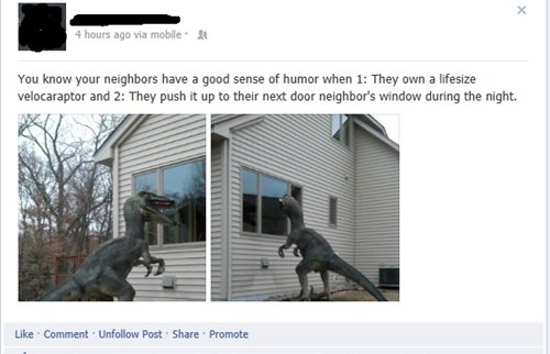 pranks to play on neighbors - 4 hours ago via mobile. A You know your neighbors have a good sense of humor when 1 They own a lifesize velocaraptor and 2 They push it up to their next door neighbor's window during the night. Comment. Un Post Promote