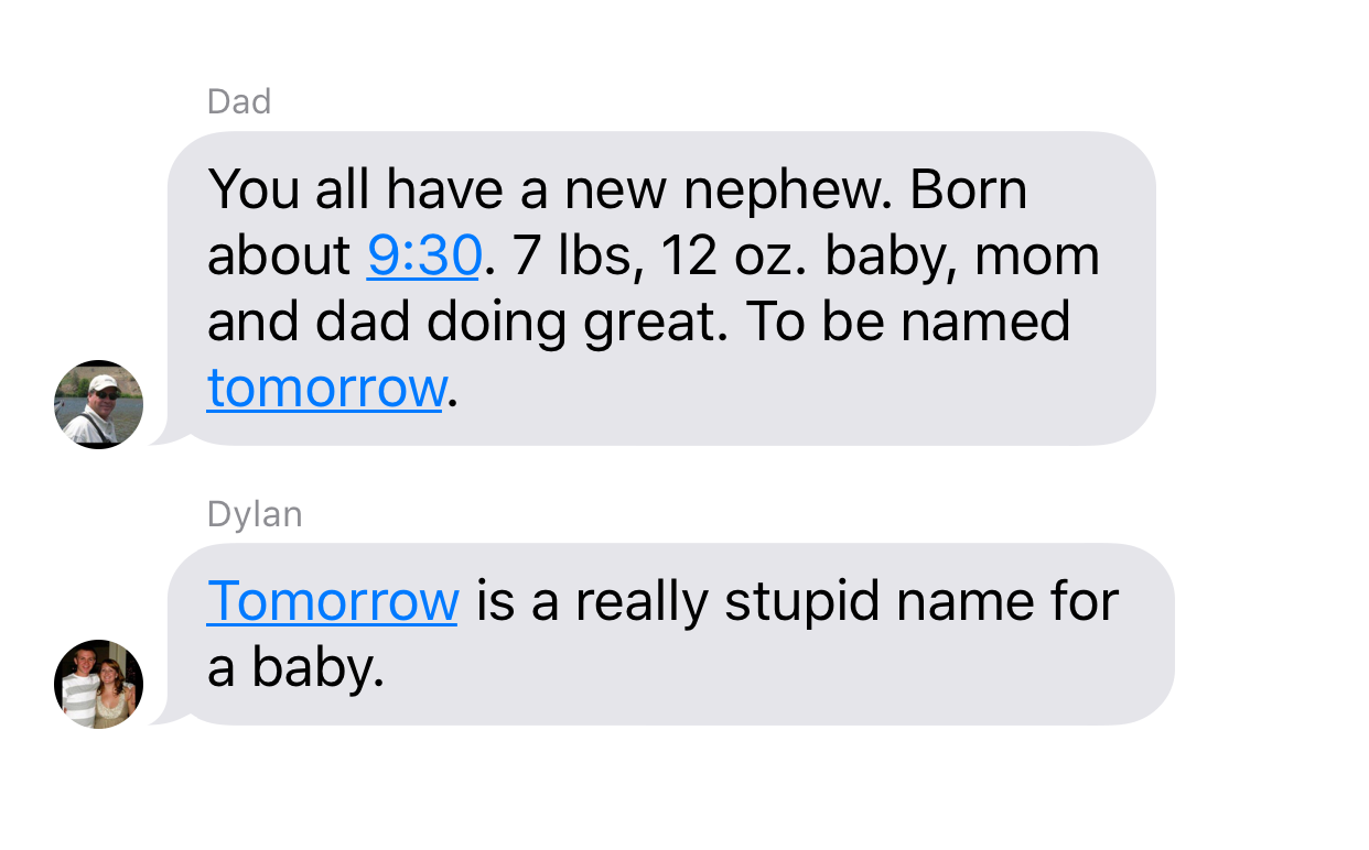 ive been thinking about you all week - Dad You all have a new nephew. Born about . 7 lbs, 12 oz. baby, mom and dad doing great. To be named tomorrow. Dylan Tomorrow is a really stupid name for a baby.