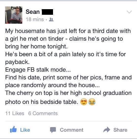 screenshot - Sean 18 mins My housemate has just left for a third date with a girl he met on tinder claims he's going to bring her home tonight. He's been a bit of a pain lately so it's time for payback. Engage Fb stalk mode... Find his date, print some of