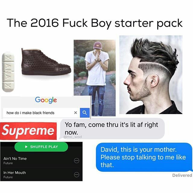 irish fuckboy starter pack - The 2016 Fuck Boy starter pack Xiana Google how do i make black friends Supreme Yo fam, come thru it's lit af right now. wad Shuffle Play Ain't No Time Future David, this is your mother. Please stop talking to me that. 0 0 In 