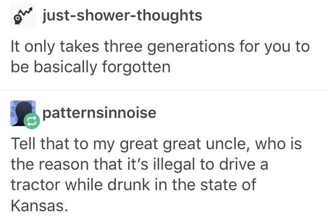 posts that make you laugh - We justshowerthoughts It only takes three generations for you to be basically forgotten patternsinnoise Tell that to my great great uncle, who is the reason that it's illegal to drive a tractor while drunk in the state of Kansa