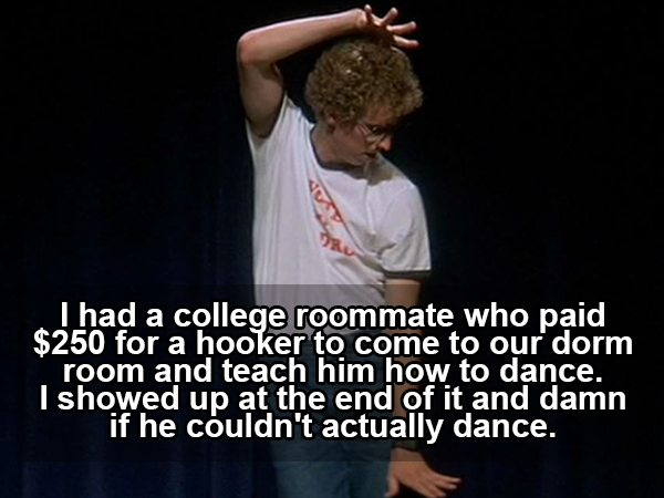 photo caption - I had a college roommate who paid $250 for a hooker to come to our dorm room and teach him how to dance. I showed up at the end of it and damn if he couldn't actually dance.
