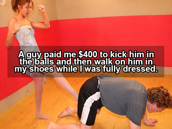girl kick my nuts - Aguy paid me $400 to kick him in the balls and then walk on him in my shoes while I was fully dressed.