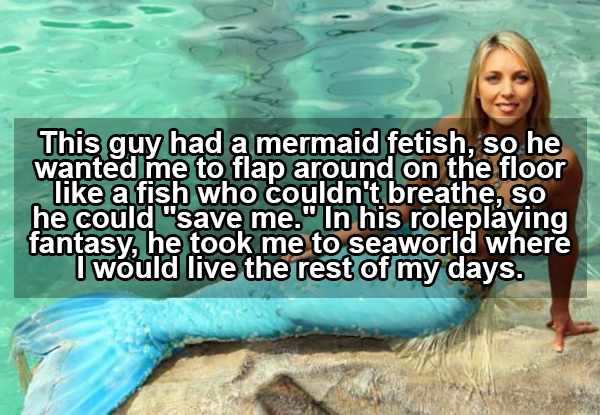 mermaid fetish sex - This guy had a mermaid fetish, so he wanted me to flap around on the floor a fish who couldn't breathe, so he could "save me." In his roleplaying fantasy, he took me to seaworld where I would live the rest of my days.