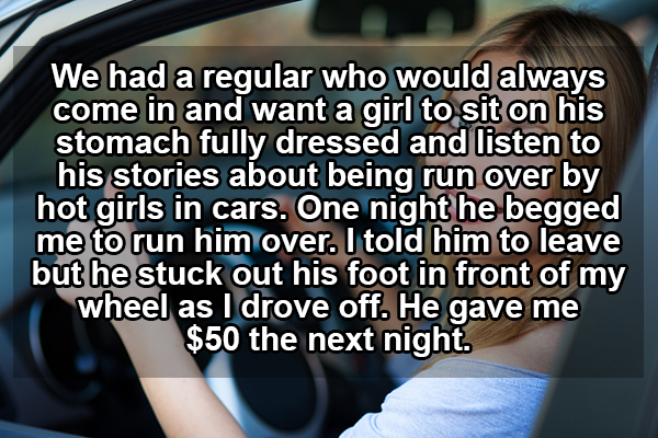 sex worker confessions - We had a regular who would always come in and want a girl to sit on his stomach fully dressed and listen to his stories about being run over by hot girls in cars. One night he begged me to run him over. I told him to leave but he 