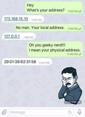 tell me your address - Hey What's your address? V 173.168.15.10 No man. Your local address. 127.0.0.1 Oh you geeky nerd!!! I mean your physical address. Message