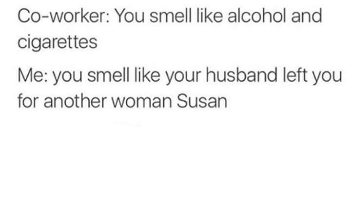 fuck you susan - Coworker You smell alcohol and cigarettes Me you smell your husband left you for another woman Susan