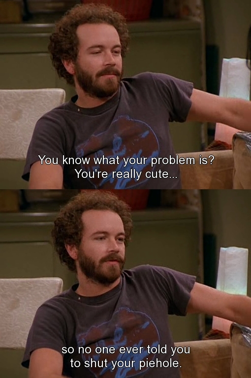 meme stream - 70s show quotes - You know what your problem is? You're really cute... so no one ever told you to shut your piehole.