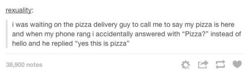 yes this is pizza - rexuality I was waiting on the pizza delivery guy to call me to say my pizza is here and when my phone rang i accidentally answered with "Pizza?" instead of hello and he replied "yes this is pizza" 38,900 notes