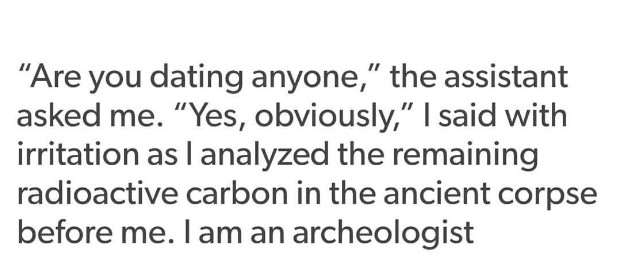 may i never forget on my best day that i need god - "Are you dating anyone," the assistant asked me. "Yes, obviously," I said with irritation as I analyzed the remaining radioactive carbon in the ancient corpse before me. I am an archeologist