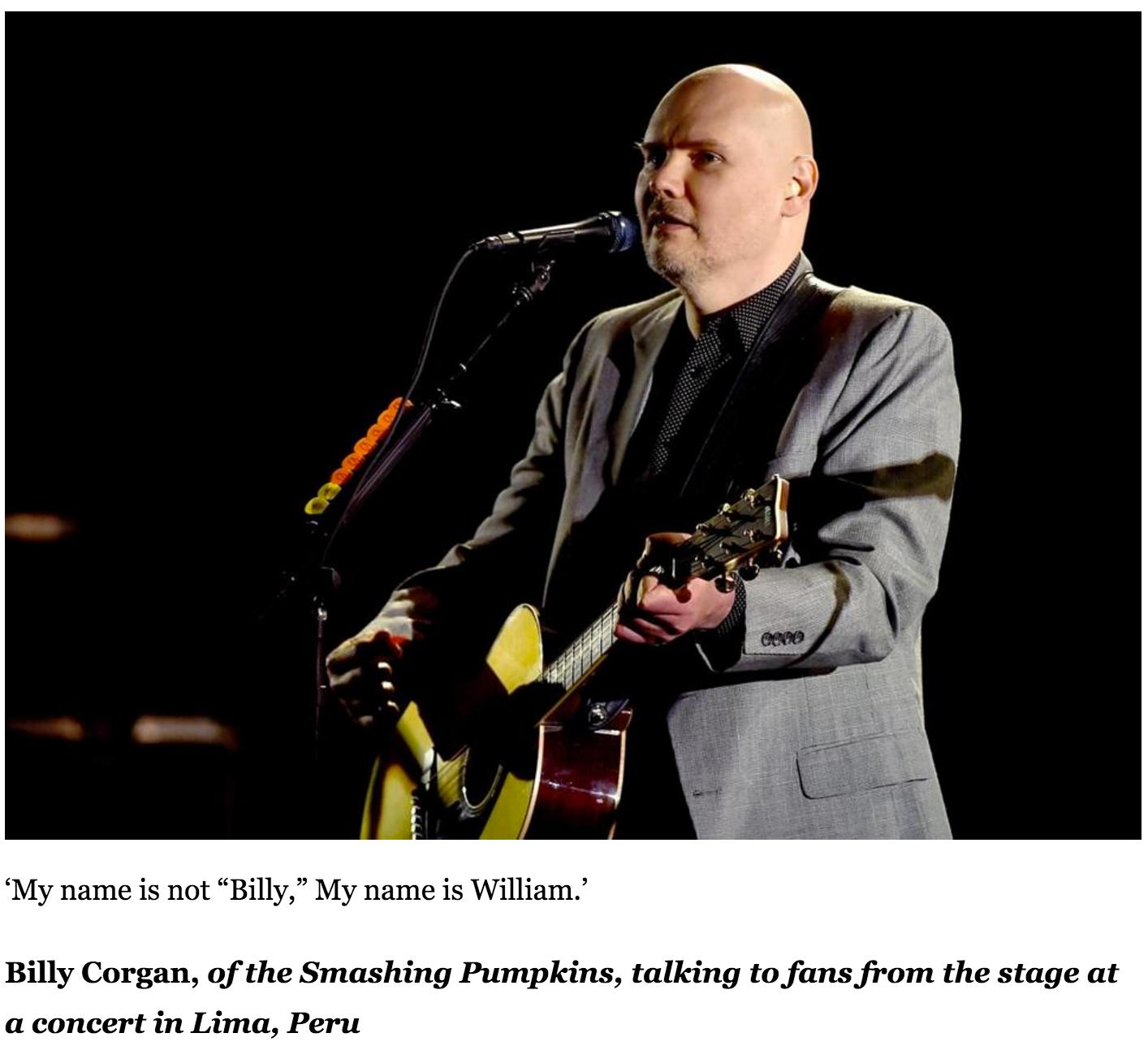 billy corgan and taylor swift - My name is not Billy," My name is William.' Billy Corgan, of the Smashing Pumpkins, talking to fans from the stage at a concert in Lima, Peru