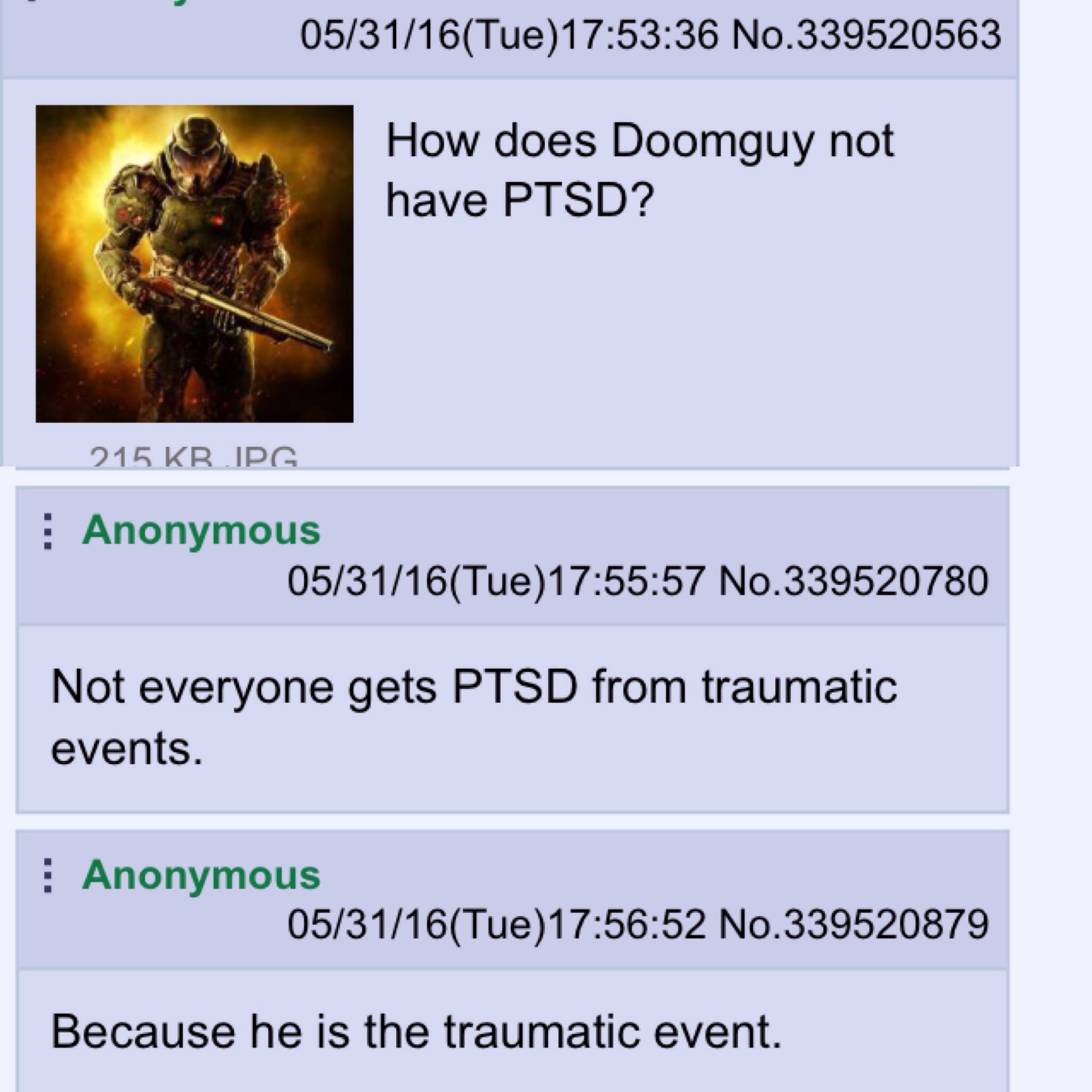 does doomguy not have ptsd - 053116Tue36 No.339520563 How does Doomguy not have Ptsd? 215 Kb Ipg Anonymous 053116Tue 57 No.339520780 Not everyone gets Ptsd from traumatic events. Anonymous 053116Tue52 No.339520879 Because he is the traumatic event.