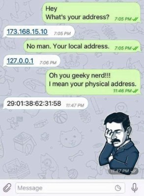 nerdy joke - Hey What's your address? 7.05 Pm 173.168.15. No man. Your local address. 127.0.0.1 Oh you geeky nerd!!! I mean your physical address. 2 Message