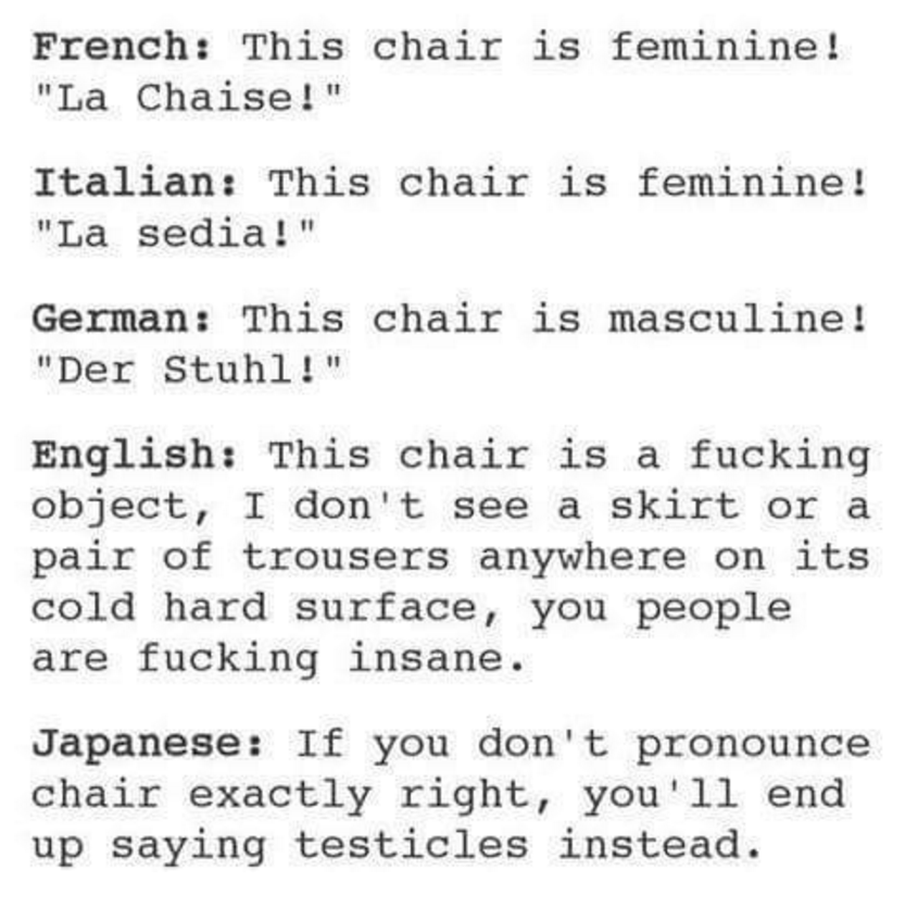 chair in different languages - French This chair is feminine! "La Chaise!" Italian This chair is feminine! "La sedia!" German This chair is masculine! "Der Stuhl!" English This chair is a fucking object, I don't see a skirt or a pair of trousers anywhere 