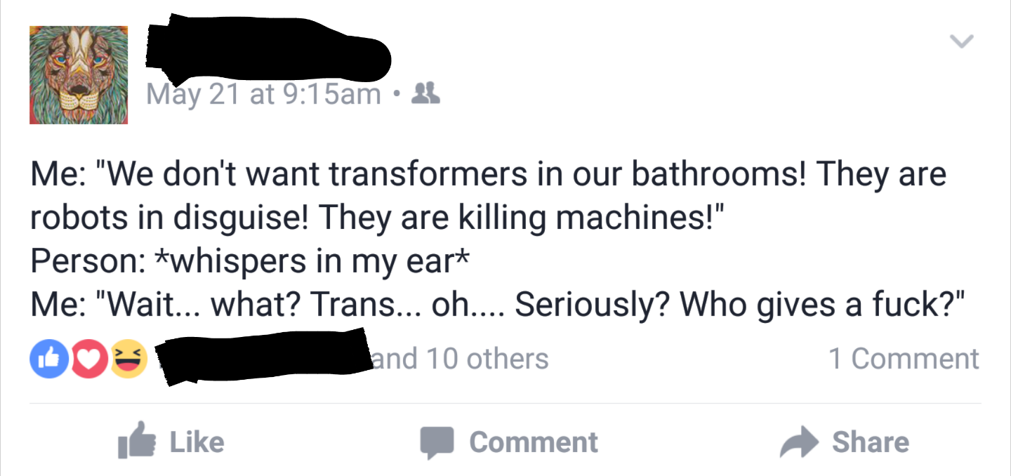 angle - May 21 at am 3 Me "We don't want transformers in our bathrooms! They are robots in disguise! They are killing machines!" Person whispers in my eart Me "Wait... what? Trans... oh.... Seriously? Who gives a fuck?" and 10 others 1 Comment Comment