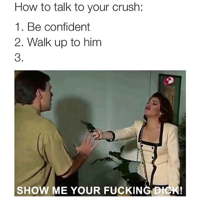 dirty memes 2019 - How to talk to your crush 1. Be confident 2. Walk up to him Show Me Your Fucking Dick!