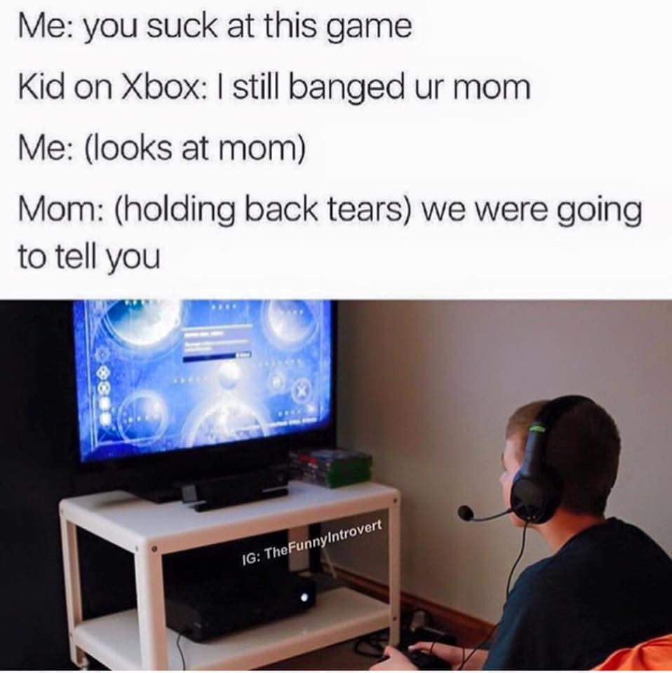 kid on xbox - Me you suck at this game Kid on Xbox I still banged ur mom Me looks at mom Mom holding back tears we were going to tell you Ig TheFunnyIntrovert