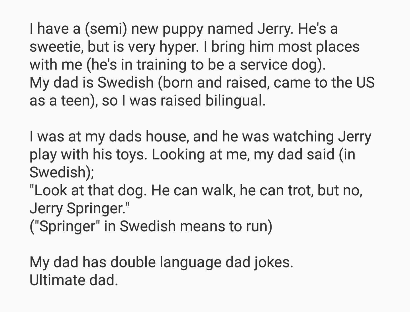 angle - I have a semi new puppy named Jerry. He's a sweetie, but is very hyper. I bring him most places with me he's in training to be a service dog. My dad is Swedish born and raised, came to the Us as a teen, so I was raised bilingual. I was at my dads 