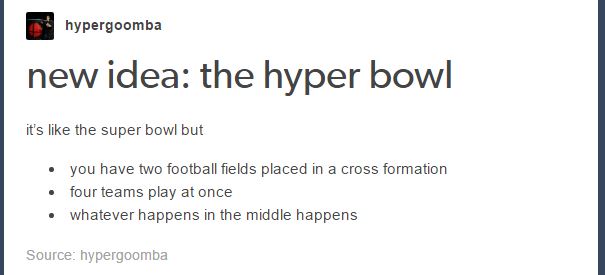 hyperbowl - hypergoomba new idea the hyper bowl it's the super bowl but you have two football fields placed in a cross formation four teams play at once whatever happens in the middle happens Source hypergoomba