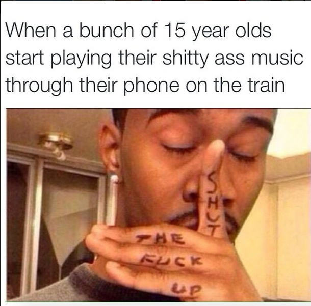 memes - kids doing stupid things - When a bunch of 15 year olds start playing their shitty ass music through their phone on the train Eusk