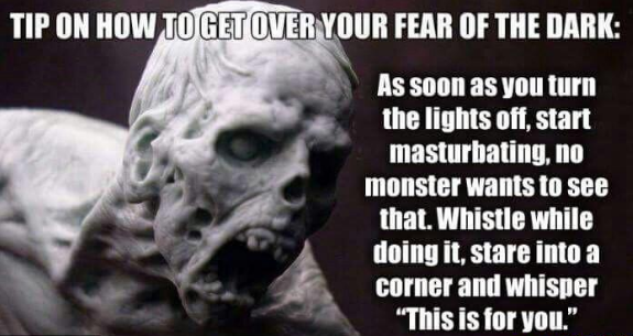 memes - lisbon - Tip On How To Get Over Your Fear Of The Dark As soon as you turn the lights off, start masturbating, no monster wants to see that. Whistle while doing it, stare into a corner and whisper "This is for you."