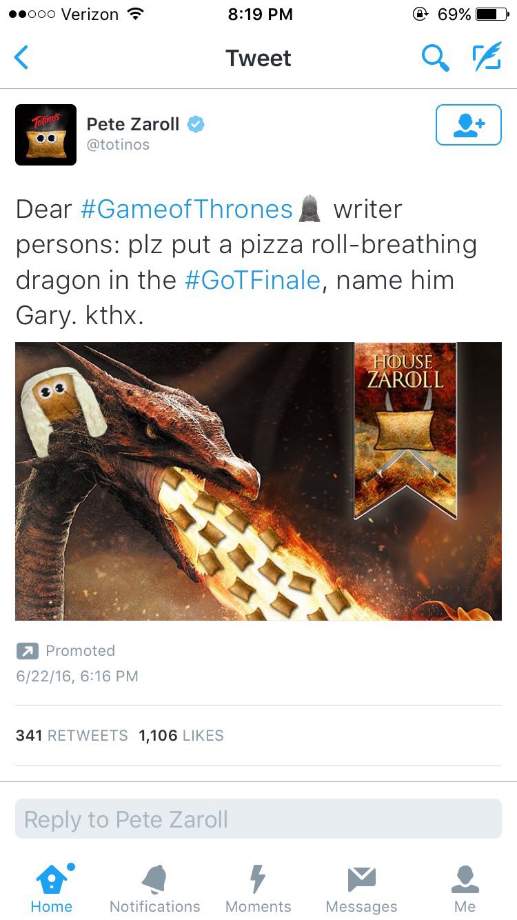 website - .000 Verizon 69% Tweet Q Ta Totinos Pete Zaroll Dear Thrones writer persons plz put a pizza rollbreathing dragon in the Finale, name him Gary. kthx. House Zaroll Promoted 62216, 341 1,106 to Pete Zaroll Home Notifications Moments Messages Me