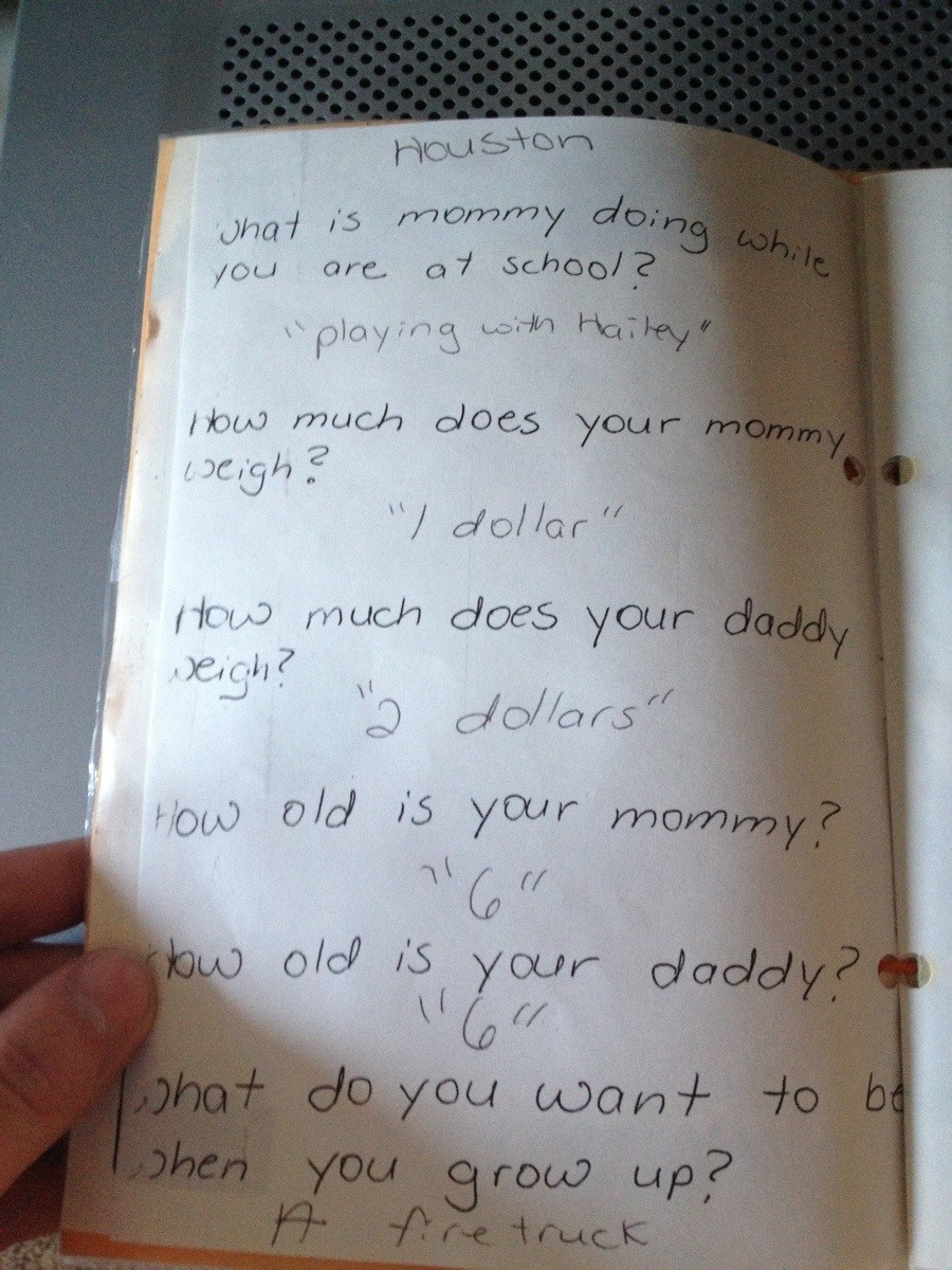 my parents must have thought i was retarded - my doing while Houston what is mommy doing you are at school? "playing with Hailey" How much does your mommy weigh? "I dollar How much does your daddy neigh? " dollars" How old is your mommy? "6 old is your da